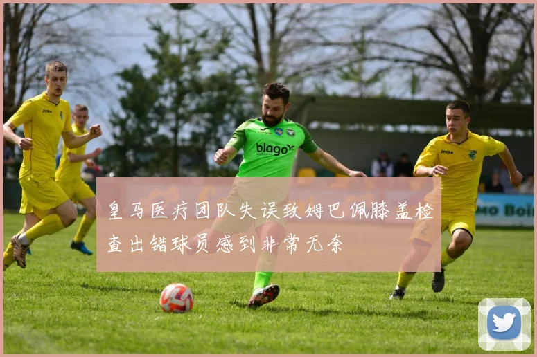 皇马医疗团队失误致姆巴佩膝盖检查出错球员感到非常无奈