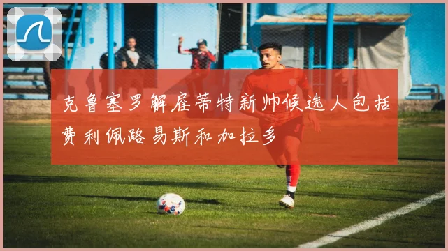 克鲁塞罗解雇蒂特新帅候选人包括费利佩路易斯和加拉多