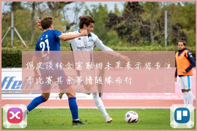 佩皮谈转会富勒姆未果表示将专注于比赛其余事情随缘而行