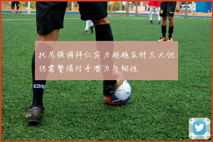 托尼强调拜仁实力超越亚特兰大但仍需警惕对手潜力与韧性