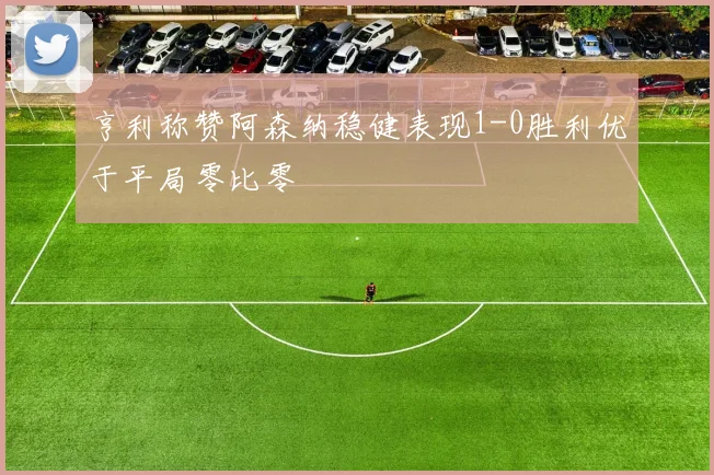 亨利称赞阿森纳稳健表现1-0胜利优于平局零比零