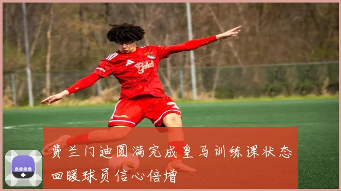 费兰门迪圆满完成皇马训练课状态回暖球员信心倍增