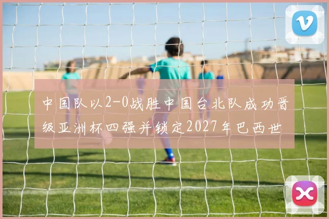 中国队以2-0战胜中国台北队成功晋级亚洲杯四强并锁定2027年巴西世界杯资格