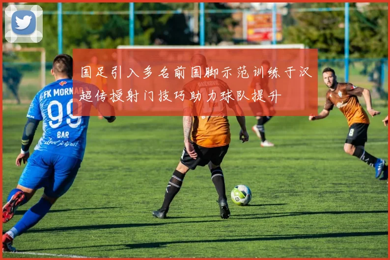 国足引入多名前国脚示范训练于汉超传授射门技巧助力球队提升
