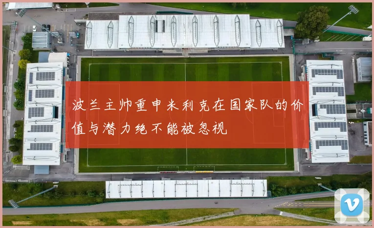 波兰主帅重申米利克在国家队的价值与潜力绝不能被忽视