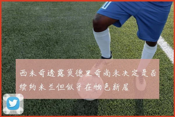 西米奇透露莫德里奇尚未决定是否续约米兰但似乎在物色新居