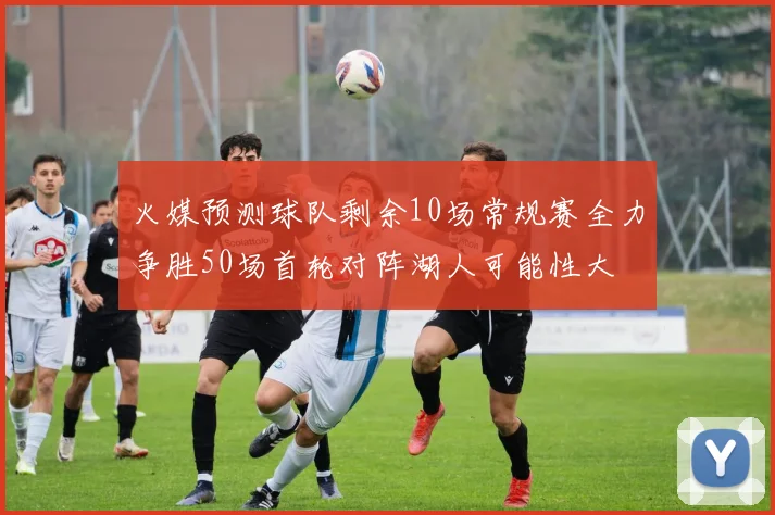 火媒预测球队剩余10场常规赛全力争胜50场首轮对阵湖人可能性大