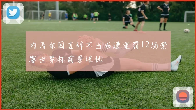 内马尔因言辞不当或遭重罚12场禁赛世界杯前景堪忧